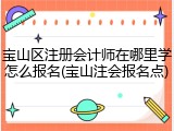 宝山区注册会计师在哪里学怎么报名(宝山注会报名点)