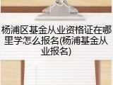 杨浦区基金从业资格证在哪里学怎么报名(杨浦基金从业报名)