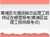 黄浦区交通运输总监理工程师证在哪里报考(黄浦区监理工程师报考点)