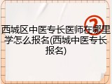 西城区中医专长医师在哪里学怎么报名(西城中医专长报名)