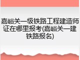 嘉峪关一级铁路工程建造师证在哪里报考(嘉峪关一建铁路报名)