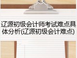辽源初级会计师考试难点具体分析(辽源初级会计难点)