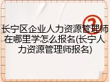 长宁区企业人力资源管理师在哪里学怎么报名(长宁人力资源管理师报名)