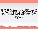 青海中级会计师在哪里学怎么报名(青海中级会计报名指南)