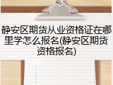 静安区期货从业资格证在哪里学怎么报名(静安区期货资格报名)