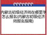 内蒙古初级经济师在哪里学怎么报名(内蒙古初级经济师报名指南)