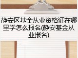 静安区基金从业资格证在哪里学怎么报名(静安基金从业报名)