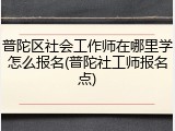 普陀区社会工作师在哪里学怎么报名(普陀社工师报名点)
