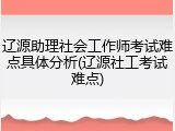 辽源助理社会工作师考试难点具体分析(辽源社工考试难点)