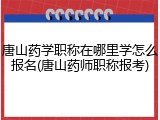 唐山药学职称在哪里学怎么报名(唐山药师职称报考)