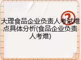 大理食品企业负责人考试难点具体分析(食品企业负责人考难)