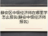 静安区中级经济师在哪里学怎么报名(静安中级经济师报名)