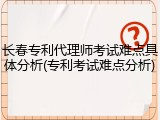 长春专利代理师考试难点具体分析(专利考试难点分析)