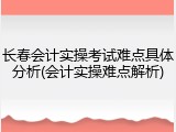长春会计实操考试难点具体分析(会计实操难点解析)