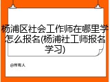 杨浦区社会工作师在哪里学怎么报名(杨浦社工师报名学习)