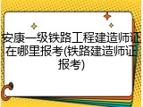 安康一级铁路工程建造师证在哪里报考(铁路建造师证报考)