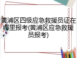 黄浦区四级应急救援员证在哪里报考(黄浦区应急救援员报考)