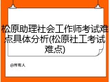 松原助理社会工作师考试难点具体分析(松原社工考试难点)