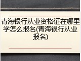 青海银行从业资格证在哪里学怎么报名(青海银行从业报名)