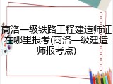 商洛一级铁路工程建造师证在哪里报考(商洛一级建造师报考点)