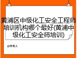 黄浦区中级化工安全工程师培训机构哪个最好(黄浦中级化工安全师培训)