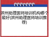 滨州助理医师培训机构哪个最好(滨州助理医师培训推荐)