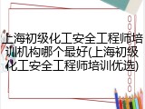 上海初级化工安全工程师培训机构哪个最好(上海初级化工安全工程师培训优选)