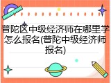 普陀区中级经济师在哪里学怎么报名(普陀中级经济师报名)