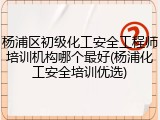 杨浦区初级化工安全工程师培训机构哪个最好(杨浦化工安全培训优选)