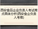 西安食品企业负责人考试难点具体分析(西安食企负责人考难)