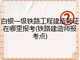白银一级铁路工程建造师证在哪里报考(铁路建造师报考点)