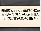 杨浦区企业人力资源管理师在哪里学怎么报名(杨浦人力资源管理师培训报名)