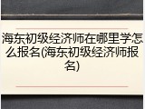 海东初级经济师在哪里学怎么报名(海东初级经济师报名)
