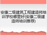 安康二级建筑工程建造师培训学校哪里好(安康二级建造师培训推荐)