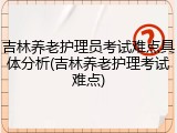 吉林养老护理员考试难点具体分析(吉林养老护理考试难点)