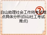 白山助理社会工作师考试难点具体分析(白山社工考试难点)