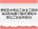普陀区中级化工安全工程师培训机构哪个最好(普陀中级化工安全师培训)