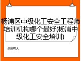 杨浦区中级化工安全工程师培训机构哪个最好(杨浦中级化工安全培训)