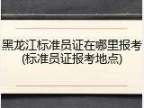黑龙江标准员证在哪里报考(标准员证报考地点)