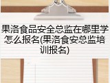 果洛食品安全总监在哪里学怎么报名(果洛食安总监培训报名)