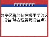 静安区税务师在哪里学怎么报名(静安税务师报名点)