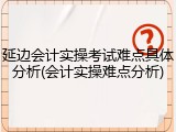 延边会计实操考试难点具体分析(会计实操难点分析)