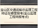 宝山区交通运输总监理工程师证在哪里报考(宝山监理工程师报考点)