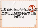 克孜勒苏中医专长医师在哪里学怎么报名(中医专长医师报名)