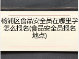 杨浦区食品安全员在哪里学怎么报名(食品安全员报名地点)