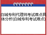 白城专利代理师考试难点具体分析(白城专利考试难点)