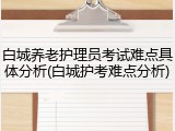 白城养老护理员考试难点具体分析(白城护考难点分析)