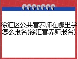 徐汇区公共营养师在哪里学怎么报名(徐汇营养师报名)