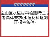 宝山区水运材料检测师证报考具体要求(水运材料检测证报考条件)