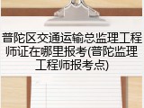 普陀区交通运输总监理工程师证在哪里报考(普陀监理工程师报考点)
